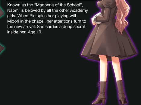 Known as the �Madonna of the School�, Naomi is beloved by all the other Academy girls. When Rie spies her playing with Midori in the chapel, her attentions turn to the new arrival. She carries a deep secret inside
	her. Age 19.